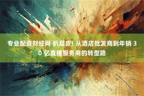 专业配资财经网 扒层皮! 从酒店批发商到年销 30 亿直播服务商的转型路