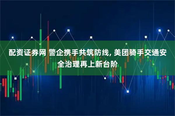 配资证券网 警企携手共筑防线, 美团骑手交通安全治理再上新台阶