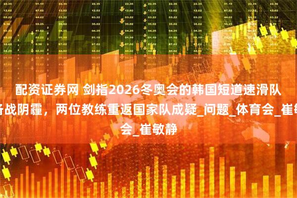 配资证券网 剑指2026冬奥会的韩国短道速滑队遇备战阴霾，两位教练重返国家队成疑_问题_体育会_崔敏静