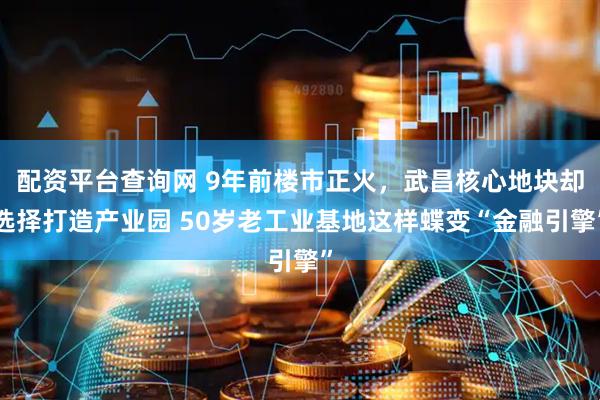 配资平台查询网 9年前楼市正火，武昌核心地块却选择打造产业园 50岁老工业基地这样蝶变“金融引擎”