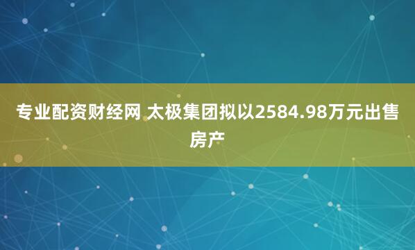 专业配资财经网 太极集团拟以2584.98万元出售房产