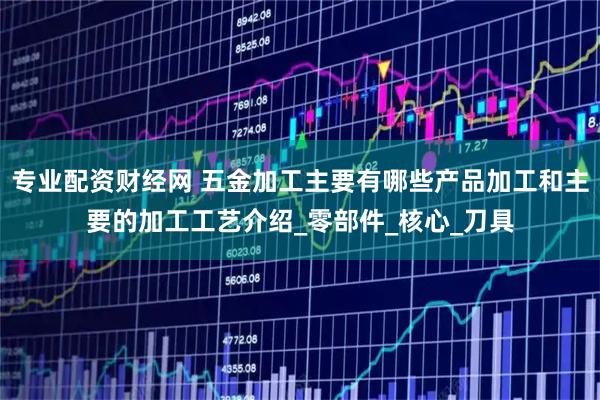 专业配资财经网 五金加工主要有哪些产品加工和主要的加工工艺介绍_零部件_核心_刀具