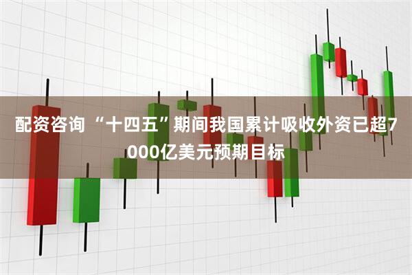 配资咨询 “十四五”期间我国累计吸收外资已超7000亿美元预期目标