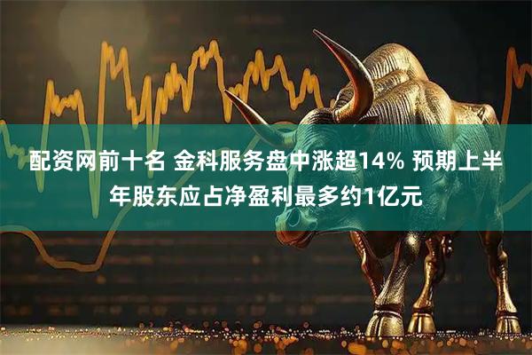 配资网前十名 金科服务盘中涨超14% 预期上半年股东应占净盈利最多约1亿元