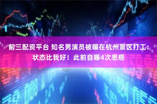 前三配资平台 知名男演员被曝在杭州景区打工：状态比我好！此前自曝4次患癌