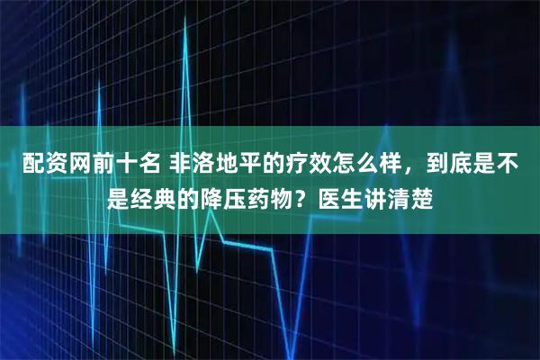 配资网前十名 非洛地平的疗效怎么样，到底是不是经典的降压药物？医生讲清楚