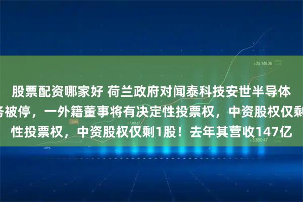 股票配资哪家好 荷兰政府对闻泰科技安世半导体下手：张学政董事职务被停，一外籍董事将有决定性投票权，中资股权仅剩1股！去年其营收147亿