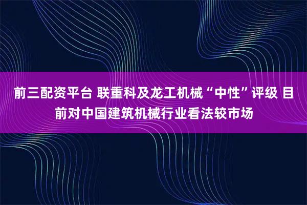前三配资平台 联重科及龙工机械“中性”评级 目前对中国建筑机械行业看法较市场