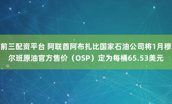 前三配资平台 阿联酋阿布扎比国家石油公司将1月穆尔班原油官方售价（OSP）定为每桶65.53美元