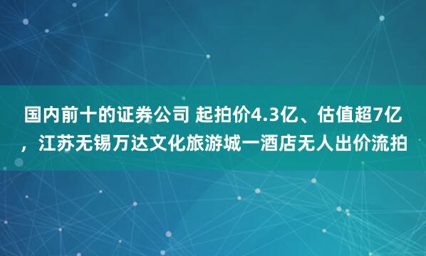 国内前十的证券公司 起拍价4.3亿、估值超7亿，江苏无锡万达文化旅游城一酒店无人出价流拍
