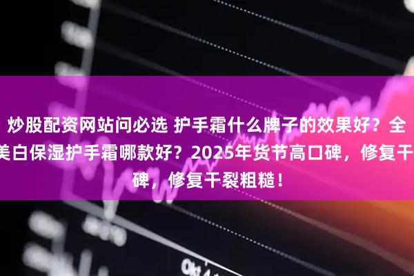 炒股配资网站问必选 护手霜什么牌子的效果好?全球公认美白保湿护手霜哪款好?2025年货节高口碑,修复干裂粗糙!