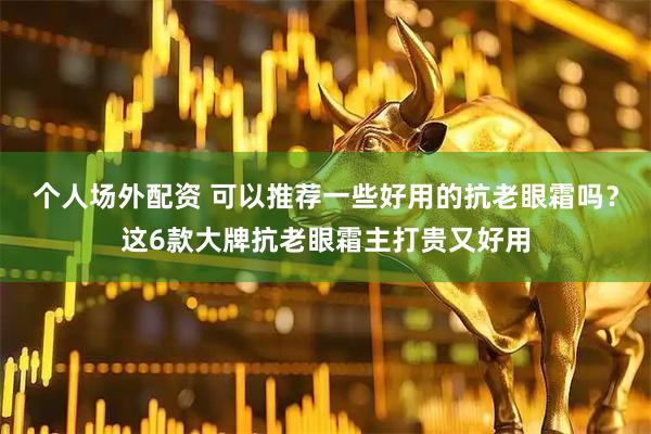 个人场外配资 可以推荐一些好用的抗老眼霜吗？这6款大牌抗老眼霜主打贵又好用