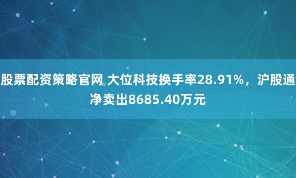 股票配资策略官网 大位科技换手率28.91%，沪股通净卖出8685.40万元