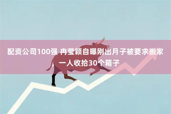 配资公司100强 冉莹颖自曝刚出月子被要求搬家，一人收拾30个箱子