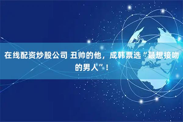 在线配资炒股公司 丑帅的他，成韩票选“最想接吻的男人”！